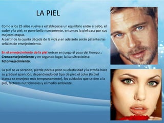 LA PIEL
Como a los 25 años vuelve a establecerse un equilibrio entre el sebo, el
sudor y la piel; se pone bella nuevamente, entonces la piel pasa por sus
mejores etapas.
A partir de la cuarta década de la vida y en adelante serán patentes las
señales de envejecimiento.
En el envejecimiento de la piel entran en juego el paso del tiempo ;
Cronoenvejecimiento y en segundo lugar, la luz ultravioleta:
Fotonvejecimiento.
La piel se va secando, pierde poco a poco su elasticidad y la atrofia hace
su gradual aparición, dependiendo del tipo de piel, el color (la piel
blanca se envejece más tempranamente), los cuidados que se den a la
piel, factores nutricionales y el medio ambiente.

 