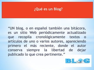 “UN blog, o en español también una bitácora,
es un sitio Web periódicamente actualizado
que recopila cronológicamente textos o
artículos de uno o varios autores, apareciendo
primero el más reciente, donde el autor
conserva siempre la libertad de dejar
publicado lo que crea pertinente.”
¿Qué es un Blog?
 
