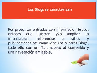 Por presentar entradas con información breve,
enlaces que ilustran y/o amplían la
información, referencias a sitios y
publicaciones así como vínculos a otros Blogs,
todo ello con un fácil acceso al contenido y
una navegación amigable.
Los Blogs se caracterizan
 