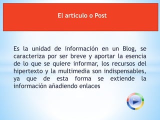 Es la unidad de información en un Blog, se
caracteriza por ser breve y aportar la esencia
de lo que se quiere informar, los recursos del
hipertexto y la multimedia son indispensables,
ya que de esta forma se extiende la
información añadiendo enlaces
El artículo o Post
 