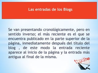 Se van presentando cronológicamente, pero en
sentido inverso; el más reciente es el que se
encuentra publicado en la parte superior de la
página, inmediatamente después del título del
blog , de este modo la entrada reciente
aparece al inicio de la página y la entrada más
antigua al final de la misma.
Las entradas de los Blogs
 