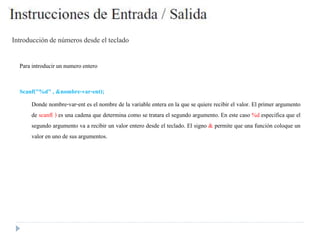 Introducciónde números desde el teclado
Para introducirun numero entero
Scanf("%d" , &nombre-var-ent);
Donde nombre-var-ent es el nombre de la variable entera en la que se quiere recibir el valor. El primer argumento
de scanf( ) es una cadena que determina como se tratara el segundo argumento. En este caso %d especifica que el
segundo argumento va a recibir un valor entero desde el teclado. El signo & permite que una función coloque un
valor en uno de sus argumentos.
 