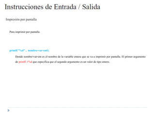 Impresión por pantalla
Para imprimirpor pantalla
printf("%d" , nombre-var-ent);
Donde nombre-var-ent es el nombre de la variable entera que se va a imprimir por pantalla. El primer argumento
de printf( ) %d que especifica que el segundo argumento es un valor de tipo entero.
 