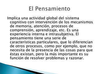 Implica una actividad global del sistema cognitivo con intervención de los mecanismos de memoria, atención, procesos de comprensión, aprendizaje, etc. Es una experiencia interna e intrasubjetiva. El pensamiento tiene una serie de características particulares, que lo diferencian de otros procesos, como por ejemplo, que no necesita de la presencia de las cosas para que éstas existan, pero la más importante es su función de resolver problemas y razonar.El Pensamiento