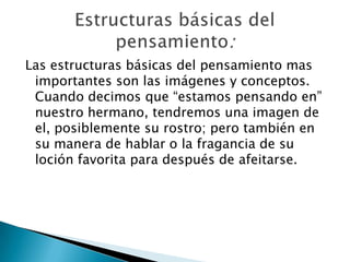 Las estructuras básicas del pensamiento mas importantes son las imágenes y conceptos. Cuando decimos que “estamos pensando en” nuestro hermano, tendremos una imagen de el, posiblemente su rostro; pero también en su manera de hablar o la fragancia de su loción favorita para después de afeitarse.Estructuras básicas del pensamiento: