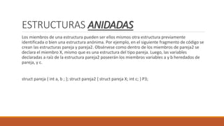 ESTRUCTURAS ANIDADAS
Los miembros de una estructura pueden ser ellos mismos otra estructura previamente
identificada o bien una estructura anónima. Por ejemplo, en el siguiente fragmento de código se
crean las estructuras pareja y pareja2. Obsérvese como dentro de los miembros de pareja2 se
declara el miembro X, mismo que es una estructura del tipo pareja. Luego, las variables
declaradas a raíz de la estructura pareja2 poseerán los miembros variables a y b heredados de
pareja, y c.
struct pareja { int a, b ; }; struct pareja2 { struct pareja X; int c; } P3;
 