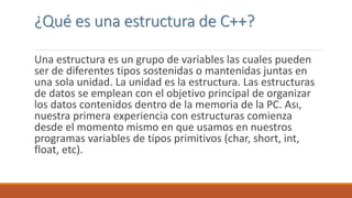¿Qué es una estructura de C++?
Una estructura es un grupo de variables las cuales pueden
ser de diferentes tipos sostenidas o mantenidas juntas en
una sola unidad. La unidad es la estructura. Las estructuras
de datos se emplean con el objetivo principal de organizar
los datos contenidos dentro de la memoria de la PC. Ası,
nuestra primera experiencia con estructuras comienza
desde el momento mismo en que usamos en nuestros
programas variables de tipos primitivos (char, short, int,
float, etc).
 