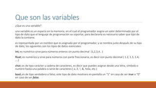 Que son las variables
¿Que es una variable?
una variable es un espacio en la memoria, en el cual el programador asigna un valor determinado por el
tipo de dato que el lenguaje de programación va soportar, para declararla es necesario saber que tipo de
dato la contiene.
es representada por un nombre que es asignado por el programador, y se nombra justo después de su tipo
de dato, los siguientes son los tipos de datos esenciales:
int; es numérico sirve para números enteros sin punto decimal (1,2,3,4.. )
float; es numérico y sirve para números con parte fraccionaria, es decir con punto decimal ( 1.2, 1.3, 1.4,
….)
char; es de tipo carácter y cadena de caracteres, es decir que puedes asignar desde una letra, símbolo o
numero hasta una palabra o serie de caracteres ( a, 2, !, &, hola, etc.)
bool; es de tipo verdadero o falso, este tipo de dato mostrara en pantalla un “1” en caso de ser true o “0”
en caso de ser false.
 