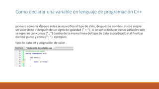 primero como ya dijimos antes se especifica el tipo de dato, después se nombra, y si se asigna
un valor debe ir después de un signo de igualdad (” = “) , si se van a declarar varias variables solo
se separan con comas (” , “) dentro de la misma linea del tipo de dato especificado y al finalizar
escribir punto y coma (” ; “). ejemplos:
tipo de dato int y asignación de valor .
Como declarar una variable en lenguaje de programación C++
 