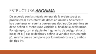 ESTRUCTURA ANONIMA
De acuerdo con la sintaxis general de la orden struct es
posible crear estructuras de datos an´onimas. Solamente
hay que tener en cuenta que en una declaración anónima se
debe definir al menos una variable al final de la declaración.
Por ejemplo, con el siguiente fragmento de código: struct {
int a; int b; } p1; se declara y define la variable estructurada
p1, misma que se compone por los miembros a y b; ambos
del tipo int.
 
