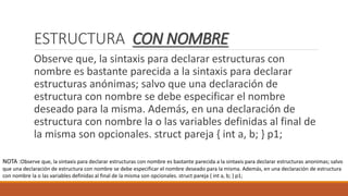 ESTRUCTURA CON NOMBRE
Observe que, la sintaxis para declarar estructuras con
nombre es bastante parecida a la sintaxis para declarar
estructuras anónimas; salvo que una declaración de
estructura con nombre se debe especificar el nombre
deseado para la misma. Además, en una declaración de
estructura con nombre la o las variables definidas al final de
la misma son opcionales. struct pareja { int a, b; } p1;
NOTA :Observe que, la sintaxis para declarar estructuras con nombre es bastante parecida a la sintaxis para declarar estructuras anonimas; salvo
que una declaración de estructura con nombre se debe especificar el nombre deseado para la misma. Además, en una declaración de estructura
con nombre la o las variables definidas al final de la misma son opcionales. struct pareja { int a, b; } p1;
 