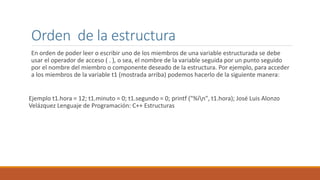 Orden de la estructura
En orden de poder leer o escribir uno de los miembros de una variable estructurada se debe
usar el operador de acceso ( . ), o sea, el nombre de la variable seguida por un punto seguido
por el nombre del miembro o componente deseado de la estructura. Por ejemplo, para acceder
a los miembros de la variable t1 (mostrada arriba) podemos hacerlo de la siguiente manera:
Ejemplo t1.hora = 12; t1.minuto = 0; t1.segundo = 0; printf ("%in", t1.hora); José Luis Alonzo
Velázquez Lenguaje de Programación: C++ Estructuras
 