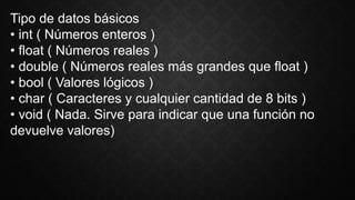 Tipo de datos básicos
• int ( Números enteros )
• float ( Números reales )
• double ( Números reales más grandes que float )
• bool ( Valores lógicos )
• char ( Caracteres y cualquier cantidad de 8 bits )
• void ( Nada. Sirve para indicar que una función no
devuelve valores)
 