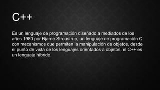 C++
Es un lenguaje de programación diseñado a mediados de los
años 1980 por Bjarne Stroustrup, un lenguaje de programación C
con mecanismos que permiten la manipulación de objetos, desde
el punto de vista de los lenguajes orientados a objetos, el C++ es
un lenguaje híbrido.
 