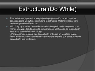 Estructura (Do While)
   Esta estructura, que en los lenguajes de programación de alto nivel es
    conocida como Do While, es similar a la estructura Hacer Mientras, pero
    tiene dos grandes diferencias:
   - El código que se encuentra dentro del ciclo repetir hasta se ejecuta por lo
    menos una vez, debido a que la comparación y verificación de la condición
    esta en la parte inferior del código.
    - Para continuar requiere que la condición entregue un resultado lógico
    falso, a diferencia del ciclo Hacer-Mientras que requiere que el resultado de
    la condición sea verdadero.
 
