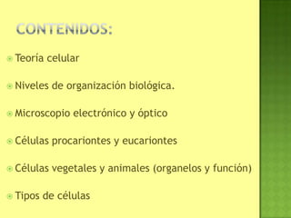  Teoría celular
 Niveles de organización biológica.
 Microscopio electrónico y óptico
 Células procariontes y eucariontes
 Células vegetales y animales (organelos y función)
 Tipos de células
 