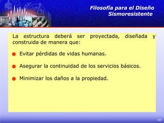 La estructura deberá ser proyectada, diseñada y construida de manera que: Filosofía para el Diseño Sismoresistente  Evitar pérdidas de vidas humanas. Asegurar la continuidad de los servicios básicos. Minimizar los daños a la propiedad. 