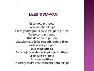 Esta moto piti-poto
            Corre mucho piti –pá
Corre y salta por la calle piti-poto-piti-pa
            Tanto corre piti-poto
          Que de un salto piti-pa
 Una pierna se le ha roto piti-poto-piti-pa
           Desde ahora pito-poto
              Esta moto piti-pa
 Anda coja y va despacio piti-poto-piti-pa
             Si se cura piti-poto
              Esta moto piti-pa
Saltara y saldrá corriendo piti-poto-piti-pa
 