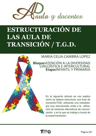 ESTRUCTURACIÓN DE
LAS AULA DE
TRANSICIÓN / T.G.D.
          MARIA CELIA CAMBRA LOPEZ
      Bloque:ATENCIÓN A LA DIVERSIDAD
          LINGÜÍSTICA E INTERCULTURAL
             Etapa:iNFANTIL Y PRIMARIA




             En el siguiente articulo se nos explica
             cómo se deberá estructurar una Aula de
             transición/TGD, utilizando una metodolo-
             gía muy estructurada unida a la utiliza-
             ción de sistemas alternativos de comuni-
             cación y en la que se trabaja a través de
             la experimentación.




                                             Página 221
 