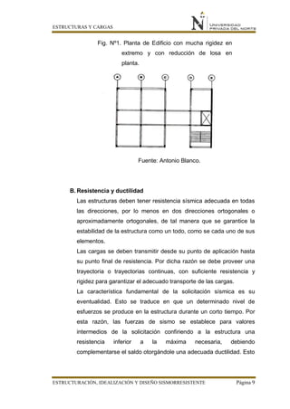 ESTRUCTURAS Y CARGAS
ESTRUCTURACIÓN, IDEALIZACIÓN Y DISEÑO SISMORRESISTENTE Página 9
Fig. Nº1. Planta de Edificio con mucha rigidez en
extremo y con reducción de losa en
planta.
Fuente: Antonio Blanco.
B. Resistencia y ductilidad
Las estructuras deben tener resistencia sísmica adecuada en todas
las direcciones, por lo menos en dos direcciones ortogonales o
aproximadamente ortogonales, de tal manera que se garantice la
estabilidad de la estructura como un todo, como se cada uno de sus
elementos.
Las cargas se deben transmitir desde su punto de aplicación hasta
su punto final de resistencia. Por dicha razón se debe proveer una
trayectoria o trayectorias continuas, con suficiente resistencia y
rigidez para garantizar el adecuado transporte de las cargas.
La característica fundamental de la solicitación sísmica es su
eventualidad. Esto se traduce en que un determinado nivel de
esfuerzos se produce en la estructura durante un corto tiempo. Por
esta razón, las fuerzas de sismo se establece para valores
intermedios de la solicitación confiriendo a la estructura una
resistencia inferior a la máxima necesaria, debiendo
complementarse el saldo otorgándole una adecuada ductilidad. Esto
 