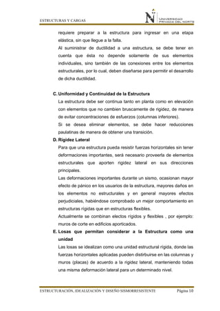 ESTRUCTURAS Y CARGAS
ESTRUCTURACIÓN, IDEALIZACIÓN Y DISEÑO SISMORRESISTENTE Página 10
requiere preparar a la estructura para ingresar en una etapa
elástica, sin que llegue a la falla.
Al suministrar de ductilidad a una estructura, se debe tener en
cuenta que ésta no depende solamente de sus elementos
individuales, sino también de las conexiones entre los elementos
estructurales, por lo cual, deben diseñarse para permitir el desarrollo
de dicha ductilidad.
C. Uniformidad y Continuidad de la Estructura
La estructura debe ser continua tanto en planta como en elevación
con elementos que no cambien bruscamente de rigidez, de manera
de evitar concentraciones de esfuerzos (columnas inferiores).
Si se desea eliminar elementos, se debe hacer reducciones
paulatinas de manera de obtener una transición.
D. Rigidez Lateral
Para que una estructura pueda resistir fuerzas horizontales sin tener
deformaciones importantes, será necesario proveerla de elementos
estructurales que aporten rigidez lateral en sus direcciones
principales.
Las deformaciones importantes durante un sismo, ocasionan mayor
efecto de pánico en los usuarios de la estructura, mayores daños en
los elementos no estructurales y en general mayores efectos
perjudiciales, habiéndose comprobado un mejor comportamiento en
estructuras rígidas que en estructuras flexibles.
Actualmente se combinan electos rígidos y flexibles , por ejemplo:
muros de corte en edificios aporticados.
E. Losas que permitan considerar a la Estructura como una
unidad
Las losas se idealizan como una unidad estructural rígida, donde las
fuerzas horizontales aplicadas pueden distirbuirse en las columnas y
muros (placas) de acuerdo a la rigidez lateral, manteniendo todas
una misma deformación lateral para un determinado nivel.
 