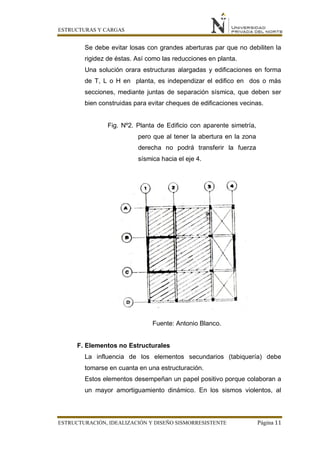ESTRUCTURAS Y CARGAS
ESTRUCTURACIÓN, IDEALIZACIÓN Y DISEÑO SISMORRESISTENTE Página 11
Se debe evitar losas con grandes aberturas par que no debiliten la
rigidez de éstas. Así como las reducciones en planta.
Una solución orara estructuras alargadas y edificaciones en forma
de T, L o H en planta, es independizar el edifico en dos o más
secciones, mediante juntas de separación sísmica, que deben ser
bien construidas para evitar cheques de edificaciones vecinas.
Fig. Nº2. Planta de Edificio con aparente simetría,
pero que al tener la abertura en la zona
derecha no podrá transferir la fuerza
sísmica hacia el eje 4.
Fuente: Antonio Blanco.
F. Elementos no Estructurales
La influencia de los elementos secundarios (tabiquería) debe
tomarse en cuanta en una estructuración.
Estos elementos desempeñan un papel positivo porque colaboran a
un mayor amortiguamiento dinámico. En los sismos violentos, al
 