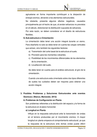 ESTRUCTURAS Y CARGAS
ESTRUCTURACIÓN, IDEALIZACIÓN Y DISEÑO SISMORRESISTENTE Página 12
agriuetarse en forma importante contribuyen a la disipación de
energía sísmica, aliviando a los elementos estructurales.
No obstante, presenta algunos efectos negativos, causados
principalmente por el hecho de que, al anotar esfuerzos no previstos
en el cálculo, distorsionan la distribución supuesta de esfuerzos.
Por esta razón, se deben considerar en el diseño de estructuras
flexibles.
G.Sub-estructura o Cimentación
La cimentación debe tener una acción integral durante un sismo.
Para diseñarla no solo se debe tener en cuenta las cargas verticales
que actúan, sino también los siguientes factores:
a) Transmisión del corte basal de la estructura al suelo.
b) Provisión para los momentos volcantes.
c) Posibilidad de los movimientos diferenciales de los elementos
de la cimentación.
d) Licuefacción del suelo.
Se debe tener en cuanta para el análisis estructural, el giro de la
cimentación.
Cuando una estructura esta cimentada sobre dos tipos diferentes
de suelos los cuidados deben ser mayores para obtener una
acción integral.
3. Posibles Problemas y Soluciones Estructurales ante eventos
Sísmicos ( Blanco, Marianela; 2012)
A. Problemas de Configuración en Planta
Son problemas referentes a la distribución del espacio y la forma de
la estructura en el plano horizontal.
a) Longitud en Planta
Influye en la respuesta estructural ante la transmisión de ondas
en el terreno producidas por el movimiento sísmico. A mayor
longitud en planta empeora el comportamiento estructural, ya que
la respuesta de la estructura ante dichas ondas puede diferir
 