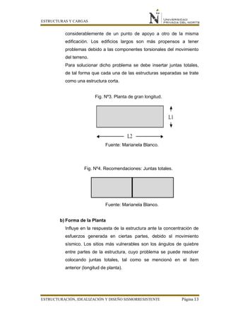ESTRUCTURAS Y CARGAS
ESTRUCTURACIÓN, IDEALIZACIÓN Y DISEÑO SISMORRESISTENTE Página 13
considerablemente de un punto de apoyo a otro de la misma
edificación. Los edificios largos son más propensos a tener
problemas debido a las componentes torsionales del movimiento
del terreno.
Para solucionar dicho problema se debe insertar juntas totales,
de tal forma que cada una de las estructuras separadas se trate
como una estructura corta.
Fig. Nº3. Planta de gran longitud.
Fuente: Marianela Blanco.
Fig. Nº4. Recomendaciones: Juntas totales.
Fuente: Marianela Blanco.
b) Forma de la Planta
Influye en la respuesta de la estructura ante la concentración de
esfuerzos generada en ciertas partes, debido sl movimiento
sísmico. Los sitios más vulnerables son los ángulos de quiebre
entre partes de la estructura, cuyo problema se puede resolver
colocando juntas totales, tal como se mencionó en el ítem
anterior (longitud de planta).
 