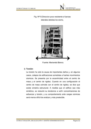 ESTRUCTURAS Y CARGAS
ESTRUCTURACIÓN, IDEALIZACIÓN Y DISEÑO SISMORRESISTENTE Página 22
Fig. Nº15.Direccion poco resistente a fuerzas
laterales debidas los sismo,
Fuente: Marianela Blanco.
i) Torsión
La torsión ha sido la causa de importantes daños y, en algunos
casos, colapso de edificaciones sometidas a fuertes movimientos
sísmicos. Se presenta por la excentricidad entre el centro de
masa y el centro de rigidez. Cuando en una configuración el
centro de masa coincide con el centro de rigidez, se dice que
existe simetría estructural. A medida que el edificio sea más
simétrico, se reducirá su tendencia a sufrir concentraciones de
esfuerzos y torsión, y su comportamiento ante cargas sísmicas
será menos difícil de analizar y más predecible.
 