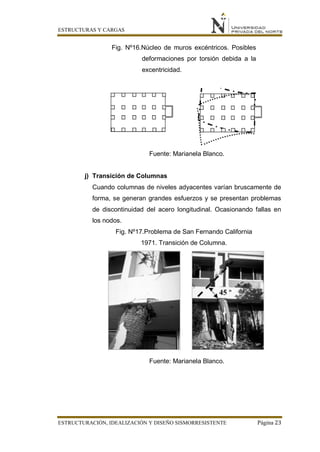 ESTRUCTURAS Y CARGAS
ESTRUCTURACIÓN, IDEALIZACIÓN Y DISEÑO SISMORRESISTENTE Página 23
Fig. Nº16.Núcleo de muros excéntricos. Posibles
deformaciones por torsión debida a la
excentricidad.
Fuente: Marianela Blanco.
j) Transición de Columnas
Cuando columnas de niveles adyacentes varían bruscamente de
forma, se generan grandes esfuerzos y se presentan problemas
de discontinuidad del acero longitudinal. Ocasionando fallas en
los nodos.
Fig. Nº17.Problema de San Fernando California
1971. Transición de Columna.
Fuente: Marianela Blanco.
 
