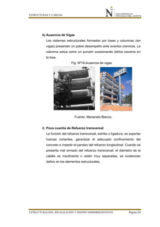 ESTRUCTURAS Y CARGAS
ESTRUCTURACIÓN, IDEALIZACIÓN Y DISEÑO SISMORRESISTENTE Página 24
k) Ausencia de Vigas
Los sistemas estructurales formados por losas y columnas (sin
vigas) presentan un pobre desempeño ante eventos sísmicos. La
columna actúa como un punzón ocasionando daños severos en
la losa.
Fig. Nº18.Ausencia de vigas.
Fuente: Marianela Blanco.
l) Poca cuantía de Refuerzo transversal
La función del refuerzo transversal, estribo o ligadura, es soportar
fuerzas cortantes, garantizar el adecuado confinamiento del
concreto e impedir el pandeo del refuerzo longitudinal. Cuando se
presenta mal armado del refuerzo transversal, el diámetro de la
cabilla es insuficiente o están muy separadas, se evidencian
daños en los elementos estructurales.
 