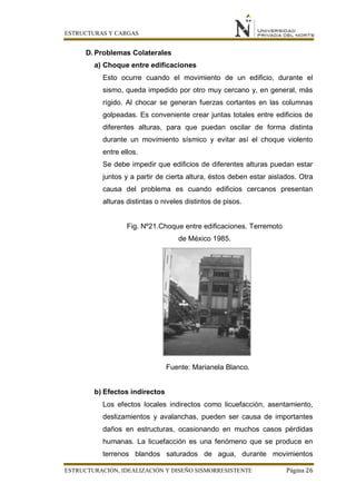 ESTRUCTURAS Y CARGAS
ESTRUCTURACIÓN, IDEALIZACIÓN Y DISEÑO SISMORRESISTENTE Página 26
D. Problemas Colaterales
a) Choque entre edificaciones
Esto ocurre cuando el movimiento de un edificio, durante el
sismo, queda impedido por otro muy cercano y, en general, más
rígido. Al chocar se generan fuerzas cortantes en las columnas
golpeadas. Es conveniente crear juntas totales entre edificios de
diferentes alturas, para que puedan oscilar de forma distinta
durante un movimiento sísmico y evitar así el choque violento
entre ellos.
Se debe impedir que edificios de diferentes alturas puedan estar
juntos y a partir de cierta altura, éstos deben estar aislados. Otra
causa del problema es cuando edificios cercanos presentan
alturas distintas o niveles distintos de pisos.
Fig. Nº21.Choque entre edificaciones. Terremoto
de México 1985.
Fuente: Marianela Blanco.
b) Efectos indirectos
Los efectos locales indirectos como licuefacción, asentamiento,
deslizamientos y avalanchas, pueden ser causa de importantes
daños en estructuras, ocasionando en muchos casos pérdidas
humanas. La licuefacción es una fenómeno que se produce en
terrenos blandos saturados de agua, durante movimientos
 