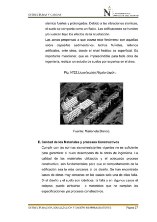 ESTRUCTURAS Y CARGAS
ESTRUCTURACIÓN, IDEALIZACIÓN Y DISEÑO SISMORRESISTENTE Página 27
sísmico fuertes y prolongados. Debido a las vibraciones sísmicas,
el suelo se comporta como un fluido. Las edificaciones se hunden
y/o vuelcan bajo los efectos de la licuefacción.
Las zonas propensas a que ocurra este fenómeno son aquellas
sobre depósitos sedimentarios, lechos fluviales, rellenos
artificiales, ente otros, donde el nivel freático es superficial. Es
importante mencionar, que es imprescindible para toda obra de
ingeniería, realizar un estudio de suelos por expertos en el área.
Fig. Nº22.Licuefacción.Nigata-Japón.
Fuente: Marianela Blanco.
E. Calidad de los Materiales y procesos Constructivos
Cumplir con las normas sismorresistentes vigentes no es suficiente
para garantizar el buen desempeño de la obras de ingeniería. La
calidad de los materiales utilizados y el adecuado proceso
constructivo, son fundamentales para que el comportamiento de la
edificación sea lo más cercanos al de diseño. Se han encontrado
casos de obras muy cercanas en las cuales solo una de ellas falla.
Si el diseño y el suelo son idénticos, la falla y en algunos casos el
colapso, puede atribuirse a materiales que no cumplan las
especificaciones y/o procesos constructivos.
 
