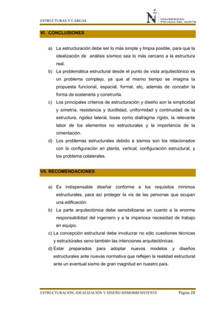 ESTRUCTURAS Y CARGAS
ESTRUCTURACIÓN, IDEALIZACIÓN Y DISEÑO SISMORRESISTENTE Página 28
VI. CONCLUSIONES
a) La estructuración debe ser lo más simple y limpia posible, para que la
idealización de análisis sísmico sea lo más cercano a la estructura
real.
b) La problemática estructural desde el punto de vista arquitectónico es
un problema complejo, ya que al mismo tiempo se imagina la
propuesta funcional, espacial, formal, etc, además de concebir la
forma de sostenerla y construirla.
c) Los principales criterios de estructuración y diseño son la simplicidad
y simetría, resistencia y ductilidad, uniformidad y continuidad de la
estructura, rigidez lateral, losas como diafragma rígido, la relevante
labor de los elementos no estructurales y la importancia de la
cimentación.
d) Los problemas estructurales debido a sismos son los relacionados
con la configuración en planta, vertical, configuración estructural, y
los problema colaterales.
VII. RECOMENDACIONES
a) Es indispensable diseñar conforme a los requisitos mínimos
estructurales, para así proteger la vis de las personas que ocupan
una edificación.
b) La parte arquitectónica debe sensibilizarse en cuanto a la enorme
responsabilidad del ingeniero y a la imperiosa necesidad de trabajo
en equipo.
c) La concepción estructural debe involucrar no sólo cuestiones técnicas
y estructúrales seno también las intenciones arquitectónicas.
d) Estar preparados para adoptar nuevos modelos y diseños
estructurales ante nuevas normativa que reflejen la realidad estructural
ante un eventual sismo de gran magnitud en nuestro país.
 