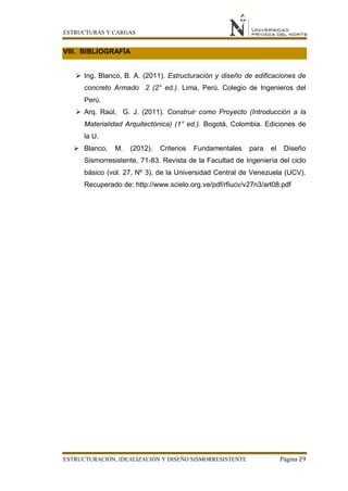 ESTRUCTURAS Y CARGAS
ESTRUCTURACIÓN, IDEALIZACIÓN Y DISEÑO SISMORRESISTENTE Página 29
VIII. BIBLIOGRAFÍA
 Ing. Blanco, B. A. (2011). Estructuración y diseño de edificaciones de
concreto Armado 2 (2° ed.). Lima, Perú. Colegio de Ingenieros del
Perú.
 Arq. Raúl, G. J. (2011). Construir como Proyecto (Introducción a la
Materialidad Arquitectónica) (1° ed.). Bogotá, Colombia. Ediciones de
la U.
 Blanco, M. (2012). Criterios Fundamentales para el Diseño
Sismorresistente, 71-83. Revista de la Facultad de Ingeniería del ciclo
básico (vol. 27, Nº 3), de la Universidad Central de Venezuela (UCV).
Recuperado de: http://www.scielo.org.ve/pdf/rfiucv/v27n3/art08.pdf
 