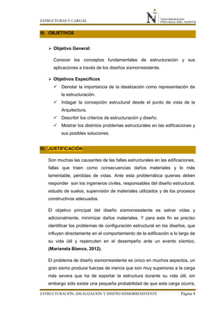 ESTRUCTURAS Y CARGAS
ESTRUCTURACIÓN, IDEALIZACIÓN Y DISEÑO SISMORRESISTENTE Página 4
III. OBJETIVOS
 Objetivo General:
Conocer los conceptos fundamentales de estructuración y sus
aplicaciones a través de los diseños sismorresistente.
 Objetivos Específicos
 Denotar la importancia de la idealización como representación de
la estructuración.
 Indagar la concepción estructural desde el punto de vista de la
Arquitectura.
 Describir los criterios de estructuración y diseño.
 Mostrar los distintos problemas estructurales en las edificaciones y
sus posibles soluciones.
IV. JUSTIFICACIÓN
Son muchas las causantes de las fallas estructurales en las edificaciones,
fallas que traen como consecuencias daños materiales y lo más
lamentable, pérdidas de vidas. Ante esta problemática quienes deben
responder son los ingenieros civiles, responsables del diseño estructural,
estudio de suelos, supervisión de materiales utilizados y de los procesos
constructivos adecuados.
El objetivo principal del diseño sismorresistente es salvar vidas y
adicionalmente, minimizar daños materiales. Y para este fin es preciso
identificar los problemas de configuración estructural en los diseños, que
influyen directamente en el comportamiento de la edificación a lo largo de
su vida útil y repercuten en el desempeño ante un evento sísmico.
(Marianela Blanco, 2012).
El problema de diseño sismorresistente es único en muchos aspectos, un
gran sismo produce fuerzas de inercia que son muy superiores a la carga
más severa que ha de soportar la estructura durante su vida útil, sin
embargo sólo existe una pequeña probabilidad de que esta carga ocurra,
 