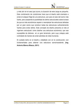 ESTRUCTURAS Y CARGAS
ESTRUCTURACIÓN, IDEALIZACIÓN Y DISEÑO SISMORRESISTENTE Página 5
y más aún en el caso que ocurra, la duración de esta carga es pequeña.
Esta combinación de condiciones hace que el diseño esté orientado a
evitar el colapso frágil de una estructura, aún para el caso del sismo más
fuerte, pero aceptando la posibilidad de daños estructurales sobre la base
de que es más económicos reparar o reemplazar las estructuras dañadas
por un gran sismo que construir todas las estructuras suficientemente
fuertes para evitar daños. Este concepto de diseño presenta un reto al
ingeniero estructural: como diseñar una estructura económica, que sea
susceptible de dañarse en un gran terremoto, pero cuyo colapso esté
controlado de manera de evitar pérdidas de vidas humanas.
El cuidado tanto en el diseño y detallado con en la construcción, son
fundamentales para obtener una estructura sismorresistente. (Ing.
Antonio Blanco Blasco, 2011)
 