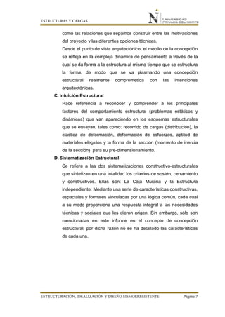 ESTRUCTURAS Y CARGAS
ESTRUCTURACIÓN, IDEALIZACIÓN Y DISEÑO SISMORRESISTENTE Página 7
como las relaciones que sepamos construir entre las motivaciones
del proyecto y las diferentes opciones técnicas.
Desde el punto de vista arquitectónico, el meollo de la concepción
se refleja en la compleja dinámica de pensamiento a través de la
cual se da forma a la estructura al mismo tiempo que se estructura
la forma, de modo que se va plasmando una concepción
estructural realmente comprometida con las intenciones
arquitectónicas.
C. Intuición Estructural
Hace referencia a reconocer y comprender a los principales
factores del comportamiento estructural (problemas estáticos y
dinámicos) que van apareciendo en los esquemas estructurales
que se ensayan, tales como: recorrido de cargas (distribución), la
elástica de deformación, deformación de esfuerzos, aptitud de
materiales elegidos y la forma de la sección (momento de inercia
de la sección) para su pre-dimensionamiento.
D. Sistematización Estructural
Se refiere a las dos sistematizaciones constructivo-estructurales
que sintetizan en una totalidad los criterios de sostén, cerramiento
y constructivos. Ellas son: La Caja Muraria y la Estructura
independiente. Mediante una serie de características constructivas,
espaciales y formales vinculadas por una lógica común, cada cual
a su modo proporciona una respuesta integral a las necesidades
técnicas y sociales que les dieron origen. Sin embargo, sólo son
mencionadas en este informe en el concepto de concepción
estructural, por dicha razón no se ha detallado las características
de cada una.
 