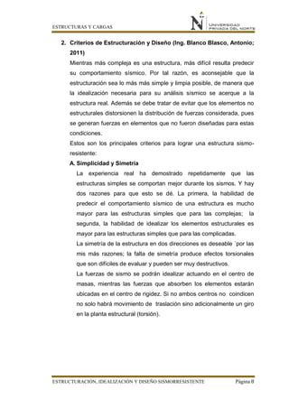 ESTRUCTURAS Y CARGAS
ESTRUCTURACIÓN, IDEALIZACIÓN Y DISEÑO SISMORRESISTENTE Página 8
2. Criterios de Estructuración y Diseño (Ing. Blanco Blasco, Antonio;
2011)
Mientras más compleja es una estructura, más difícil resulta predecir
su comportamiento sísmico. Por tal razón, es aconsejable que la
estructuración sea lo más más simple y limpia posible, de manera que
la idealización necesaria para su análisis sísmico se acerque a la
estructura real. Además se debe tratar de evitar que los elementos no
estructurales distorsionen la distribución de fuerzas considerada, pues
se generan fuerzas en elementos que no fueron diseñadas para estas
condiciones.
Estos son los principales criterios para lograr una estructura sismo-
resistente:
A. Simplicidad y Simetría
La experiencia real ha demostrado repetidamente que las
estructuras simples se comportan mejor durante los sismos. Y hay
dos razones para que esto se dé. La primera, la habilidad de
predecir el comportamiento sísmico de una estructura es mucho
mayor para las estructuras simples que para las complejas; la
segunda, la habilidad de idealizar los elementos estructurales es
mayor para las estructuras simples que para las complicadas.
La simetría de la estructura en dos direcciones es deseable ´por las
mis más razones; la falta de simetría produce efectos torsionales
que son difíciles de evaluar y pueden ser muy destructivos.
La fuerzas de sismo se podrán idealizar actuando en el centro de
masas, mientras las fuerzas que absorben los elementos estarán
ubicadas en el centro de rigidez. Si no ambos centros no coindicen
no solo habrá movimiento de traslación sino adicionalmente un giro
en la planta estructural (torsión).
 