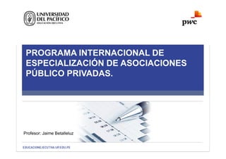 PROGRAMA INTERNACIONAL DE
ESPECIALIZACIÓN DE ASOCIACIONES
PÚBLICO PRIVADAS.
Profesor: Jaime Betalleluz
 