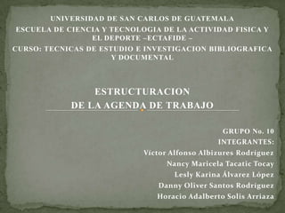 UNIVERSIDAD DE SAN CARLOS DE GUATEMALA
ESCUELA DE CIENCIA Y TECNOLOGIA DE LA ACTIVIDAD FISICA Y
                EL DEPORTE –ECTAFIDE –
CURSO: TECNICAS DE ESTUDIO E INVESTIGACION BIBLIOGRAFICA
                      Y DOCUMENTAL



                ESTRUCTURACION
            DE LA AGENDA DE TRABAJO

                                                GRUPO No. 10
                                               INTEGRANTES:
                            Víctor Alfonso Albizures Rodríguez
                                  Nancy Maricela Tacatic Tocay
                                    Lesly Karina Álvarez López
                               Danny Oliver Santos Rodríguez
                               Horacio Adalberto Solis Arriaza
 