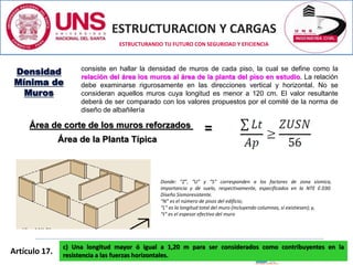 ESTRUCTURACION Y CARGAS
Ing. CIP LUZ E. ALVAREZ ASTO
ESTRUCTURANDO TU FUTURO CON SEGURIDAD Y EFICIENCIA
Donde: “Z”, “U” y “S” corresponden a los factores de zona sísmica,
importancia y de suelo, respectivamente, especificados en la NTE E.030.
Diseño Sismoresistente.
“N” es el número de pisos del edificio;
“L” es la longitud total del muro (incluyendo columnas, sí existiesen); y,
“t” es el espesor efectivo del muro
consiste en hallar la densidad de muros de cada piso, la cual se define como la
relación del área los muros al área de la planta del piso en estudio. La relación
debe examinarse rigurosamente en las direcciones vertical y horizontal. No se
consideran aquellos muros cuya longitud es menor a 120 cm. El valor resultante
deberá de ser comparado con los valores propuestos por el comité de la norma de
diseño de albañilería
Densidad
Mínima de
Muros
Área de la Planta Típica
Área de corte de los muros reforzados
=
Artículo 17.
c) Una longitud mayor ó igual a 1,20 m para ser considerados como contribuyentes en la
resistencia a las fuerzas horizontales.
 