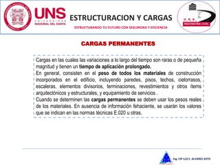 ESTRUCTURACION Y CARGAS
Ing. CIP LUZ E. ALVAREZ ASTO
ESTRUCTURANDO TU FUTURO CON SEGURIDAD Y EFICIENCIA
Cargas en las cuales las variaciones a lo largo del tiempo son raras o de pequeña
magnitud y tienen un tiempo de aplicación prolongado.
En general, consisten en el peso de todos los materiales de construcción
incorporados en el edificio, incluyendo paredes, pisos, techos, cielorrasos,
escaleras, elementos divisorios, terminaciones, revestimientos y otros ítems
arquitectónicos y estructurales, y equipamiento de servicios .
Cuando se determinen las cargas permanentes se deben usar los pesos reales
de los materiales. En ausencia de información fehaciente, se usarán los valores
que se indican en las normas técnicas E.020 u otras.
CARGAS PERMANENTES
 