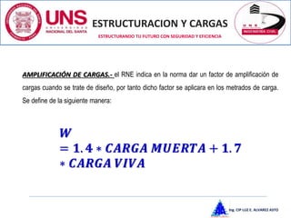 ESTRUCTURACION Y CARGAS
Ing. CIP LUZ E. ALVAREZ ASTO
ESTRUCTURANDO TU FUTURO CON SEGURIDAD Y EFICIENCIA
AMPLIFICACIÓN DE CARGAS.- el RNE indica en la norma dar un factor de amplificación de
cargas cuando se trate de diseño, por tanto dicho factor se aplicara en los metrados de carga.
Se define de la siguiente manera:
𝑾
= 𝟏. 𝟒 ∗ 𝑪𝑨𝑹𝑮𝑨 𝑴𝑼𝑬𝑹𝑻𝑨 + 𝟏. 𝟕
∗ 𝑪𝑨𝑹𝑮𝑨 𝑽𝑰𝑽𝑨
 