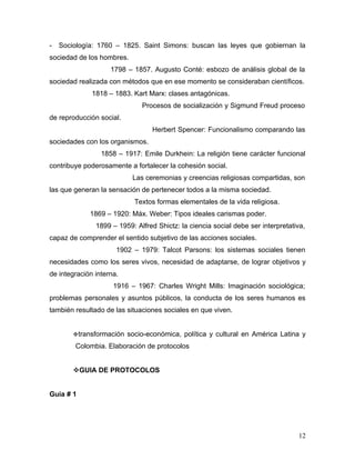 -   Sociología: 1760 – 1825. Saint Simons: buscan las leyes que gobiernan la
sociedad de los hombres.
                    1798 – 1857. Augusto Conté: esbozo de análisis global de la
sociedad realizada con métodos que en ese momento se consideraban científicos.
              1818 – 1883. Kart Marx: clases antagónicas.
                              Procesos de socialización y Sigmund Freud proceso
de reproducción social.
                                 Herbert Spencer: Funcionalismo comparando las
sociedades con los organismos.
                 1858 – 1917: Emile Durkhein: La religión tiene carácter funcional
contribuye poderosamente a fortalecer la cohesión social.
                           Las ceremonias y creencias religiosas compartidas, son
las que generan la sensación de pertenecer todos a la misma sociedad.
                            Textos formas elementales de la vida religiosa.
             1869 – 1920: Máx. Weber: Tipos ideales carismas poder.
               1899 – 1959: Alfred Shictz: la ciencia social debe ser interpretativa,
capaz de comprender el sentido subjetivo de las acciones sociales.
                      1902 – 1979: Talcot Parsons: los sistemas sociales tienen
necesidades como los seres vivos, necesidad de adaptarse, de lograr objetivos y
de integración interna.
                     1916 – 1967: Charles Wright Mills: Imaginación sociológica;
problemas personales y asuntos públicos, la conducta de los seres humanos es
también resultado de las situaciones sociales en que viven.


        transformación   socio-económica, política y cultural en América Latina y
        Colombia. Elaboración de protocolos


        GUIA DE PROTOCOLOS


Guía # 1




                                                                                  12
 