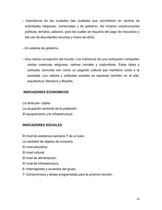 - Importancia de las ciudades (las ciudades que convirtieron en centros de
 actividades religiosas, comerciales y de gobierno. Se hicieron construcciones
 públicas, templos, palacios, para las cuales se requería del pago de impuestos y
 del uso de abundantes recursos y mano de obra).


- Un sistema de gobierno.


- Una misma concepción del mundo. Los individuos de una civilización comparten
   ciertas creencias religiosas, valores morales y costumbres. Estas ideas y
   actitudes comunes son como un pegante cultural que mantiene unida a la
   sociedad. Los valores y actitudes sociales se expresan también en el arte,
   arquitectura, literatura y filosofía.


INDICADORES ECONOMICOS


La renta per- cápita.
La ocupación sectorial de la población.
El equipamiento y la infraestructura.


INDICADORES SOCIALES


El nivel de asistencia sanitaria Y de un país.
La cantidad de objetos de consumo.
El nivel educativo.
El nivel cultural.
El nivel de alimentación.
El nivel de infraestructura.
6- Interrogantes y acuerdos del grupo.
7- Compromisos y tareas programadas para la próxima reunión.




                                                                              14
 
