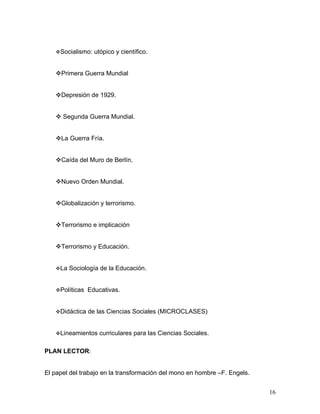 Socialismo:   utópico y científico.


   Primera Guerra Mundial


   Depresión de 1929.


    Segunda Guerra Mundial.


   La Guerra Fría.


   Caída del Muro de Berlín.


   Nuevo Orden Mundial.


   Globalización y terrorismo.


   Terrorismo e implicación


   Terrorismo y Educación.


   La   Sociología de la Educación.


   Políticas   Educativas.


   Didáctica   de las Ciencias Sociales (MICROCLASES)


   Lineamientos    curriculares para las Ciencias Sociales.

PLAN LECTOR:


El papel del trabajo en la transformación del mono en hombre –F. Engels.


                                                                           16
 