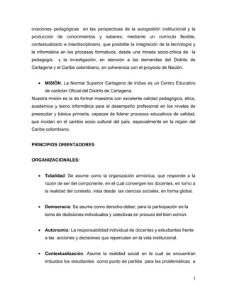 ovaciones pedagógicas en las perspectivas de la autogestión institucional y la
producción de conocimientos y saberes; mediante un currículo flexible,
contextualizado e interdisciplinario, que posibilite la integración de la tecnología y
la informática en los procesos formativos, desde una mirada socio-critica de la
pedagogía     y la investigación, en atención a las demandas del Distrito de
Cartagena y el Caribe colombiano, en coherencia con el proyecto de Nación.


   •   MISIÓN: La Normal Superior Cartagena de Indias es un Centro Educativo
       de carácter Oficial del Distrito de Cartagena.
Nuestra misión es la de formar maestros con excelente calidad pedagógica, ética,
académica y tecno informática para el desempeño profesional en los niveles de
preescolar y básica primaria, capaces de liderar procesos educativos de calidad,
que incidan en el cambio socio cultural del país, especialmente en la región del
Caribe colombiano.


PRINCIPIOS ORIENTADORES


ORGANIZACIONALES:


   •   Totalidad: Se asume como la organización armónica, que responde a la
       razón de ser del componente, en el cual convergen los docentes, en torno a
       la realidad del contexto, vista desde las ciencias sociales, en forma global.


   •   Democracia: Se asume como derecho-deber, para la participación en la
       toma de dediciones individuales y colectivas en procura del bien común.


   •   Autonomía: La responsabilidad individual de docentes y estudiantes frente
       a las acciones y decisiones que repercuten en la vida institucional.


   •   Contextualización: Asume la realidad social en la cual se encuentran
       imbuidos los estudiantes como punto de partida para las problemáticas a


                                                                                       3
 