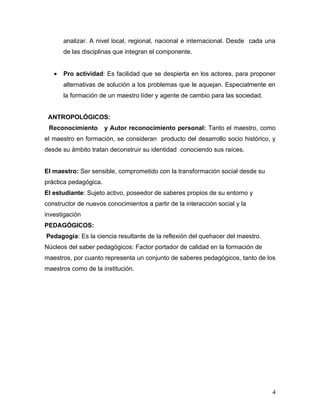 analizar. A nivel local, regional, nacional e internacional. Desde cada una
       de las disciplinas que integran el componente.


   •   Pro actividad: Es facilidad que se despierta en los actores, para proponer
       alternativas de solución a los problemas que le aquejan. Especialmente en
       la formación de un maestro líder y agente de cambio para las sociedad.


 ANTROPOLÓGICOS:
 Reconocimiento        y Autor reconocimiento personal: Tanto el maestro, como
el maestro en formación, se consideran producto del desarrollo socio histórico, y
desde su ámbito tratan deconstruir su identidad conociendo sus raíces.


El maestro: Ser sensible, comprometido con la transformación social desde su
práctica pedagógica.
El estudiante: Sujeto activo, poseedor de saberes propios de su entorno y
constructor de nuevos conocimientos a partir de la interacción social y la
investigación
PEDAGÓGICOS:
Pedagogía: Es la ciencia resultante de la reflexión del quehacer del maestro.
Núcleos del saber pedagógicos: Factor portador de calidad en la formación de
maestros, por cuanto representa un conjunto de saberes pedagógicos, tanto de los
maestros como de la institución.




                                                                                4
 