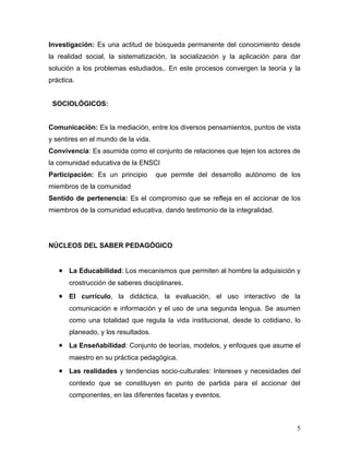 Investigación: Es una actitud de búsqueda permanente del conocimiento desde
la realidad social, la sistematización, la socialización y la aplicación para dar
solución a los problemas estudiados,. En este procesos convergen la teoría y la
práctica.


 SOCIOLÓGICOS:


Comunicación: Es la mediación, entre los diversos pensamientos, puntos de vista
y sentires en el mundo de la vida.
Convivencia: Es asumida como el conjunto de relaciones que tejen los actores de
la comunidad educativa de la ENSCI
Participación: Es un principio       que permite del desarrollo autónomo de los
miembros de la comunidad
Sentido de pertenencia: Es el compromiso que se refleja en el accionar de los
miembros de la comunidad educativa, dando testimonio de la integralidad.




NÚCLEOS DEL SABER PEDAGÓGICO


   • La Educabilidad: Los mecanismos que permiten al hombre la adquisición y
       crostrucción de saberes disciplinares.
   • El currículo, la didáctica, la evaluación, el uso interactivo de la
       comunicación e información y el uso de una segunda lengua. Se asumen
       como una totalidad que regula la vida institucional, desde lo cotidiano, lo
       planeado, y los resultados.
   • La Enseñabilidad: Conjunto de teorías, modelos, y enfoques que asume el
       maestro en su práctica pedagógica.
   • Las realidades y tendencias socio-culturales: Intereses y necesidades del
       contexto que se constituyen en punto de partida para el accionar del
       componentes, en las diferentes facetas y eventos.



                                                                                5
 